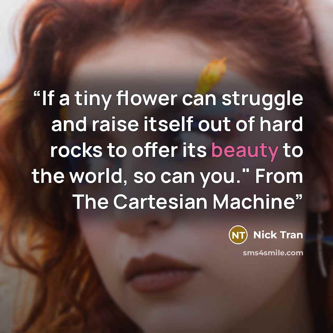 “If a tiny flower can struggle and raise itself out of hard rocks to offer its beauty to the world, so can you." From The Cartesian Machine” quote by Nick Tran