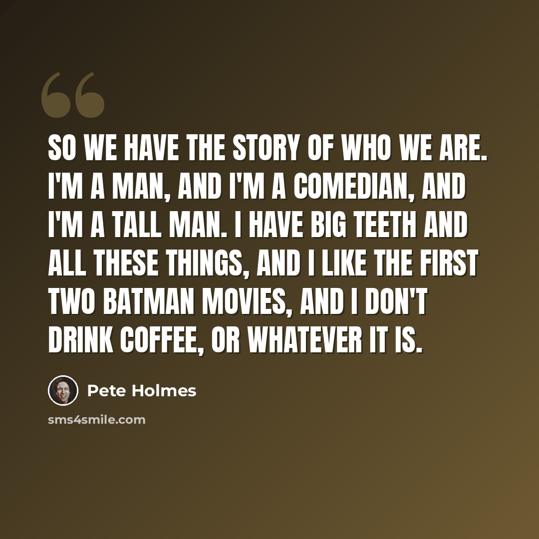 “So we have the story of who we are. I'm a man, and I'm a comedian, and I'm a tall man. I have big teeth and all these things, and I like the first two Batman movies, and I don't drink coffee, or whatever it is.” quote by Pete Holmes