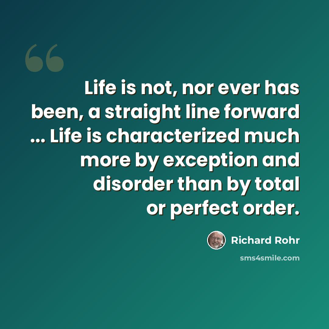 “Life is not, nor ever has been, a straight line forward ... Life is characterized much more by exception and disorder than by total or perfect order.” quote by Richard Rohr