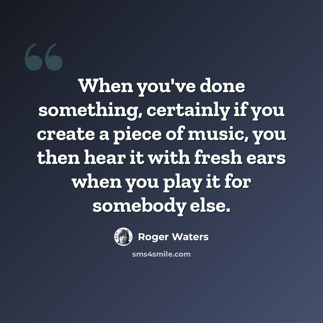 “When you've done something, certainly if you create a piece of music, you then hear it with fresh ears when you play it for somebody else.” quote by Roger Waters