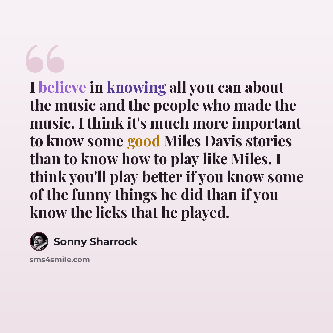 “I believe in knowing all you can about the music and the people who made the music. I think it's much more important to know some good Miles Davis stories than to know how to play like Miles. I think you'll play better if you know some of the funny things he did than if you know the licks that he…” quote by Sonny Sharrock
