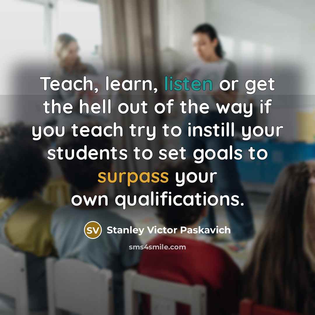 “Teach, learn, listen or get the hell out of the way if you teach try to instill your students to set goals to surpass your own qualifications.” quote by Stanley Victor Paskavich
