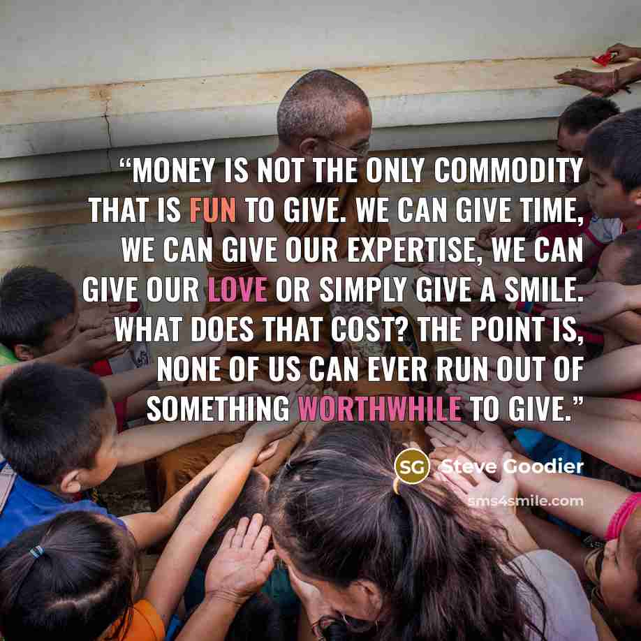 “Money is not the only commodity that is fun to give. We can give time, we can give our expertise, we can give our love or simply give a smile. What does that cost? The point is, none of us can ever run out of something worthwhile to give.” quote by Steve Goodier