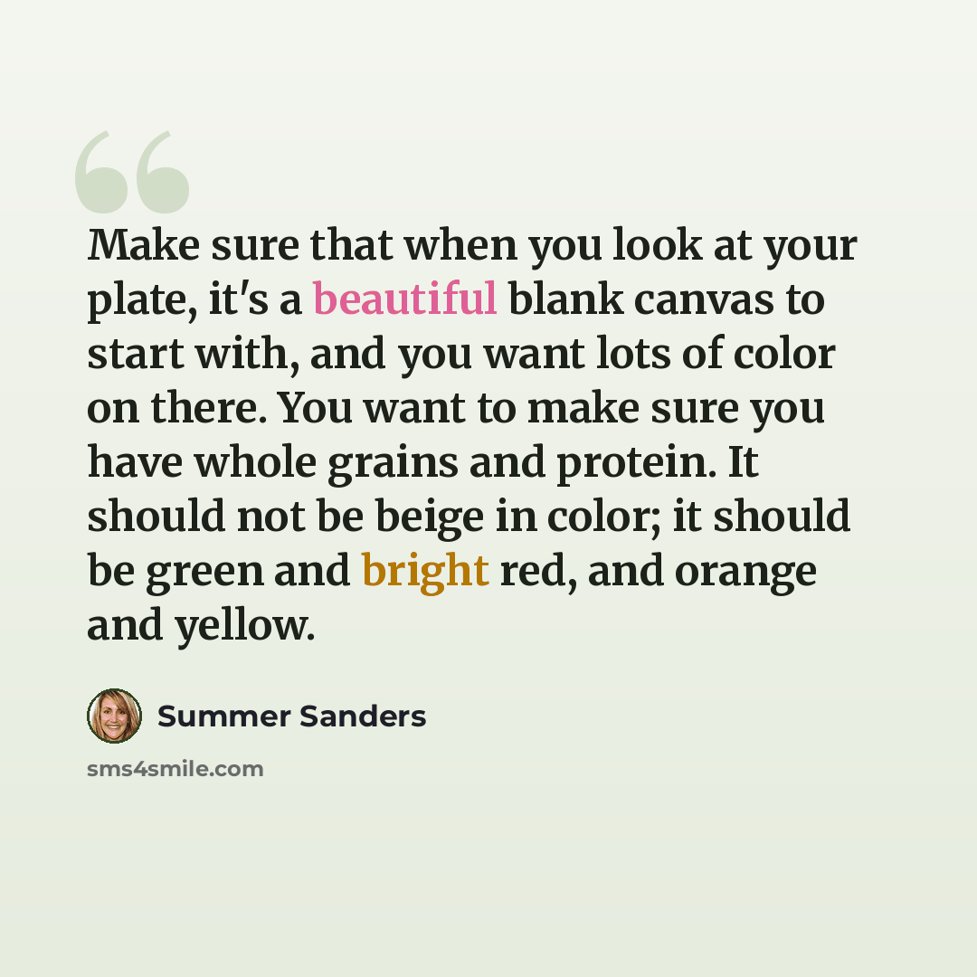 “Make sure that when you look at your plate, it's a beautiful blank canvas to start with, and you want lots of color on there. You want to make sure you have whole grains and protein. It should not be beige in color; it should be green and bright red, and orange and yellow.” quote by Summer Sanders