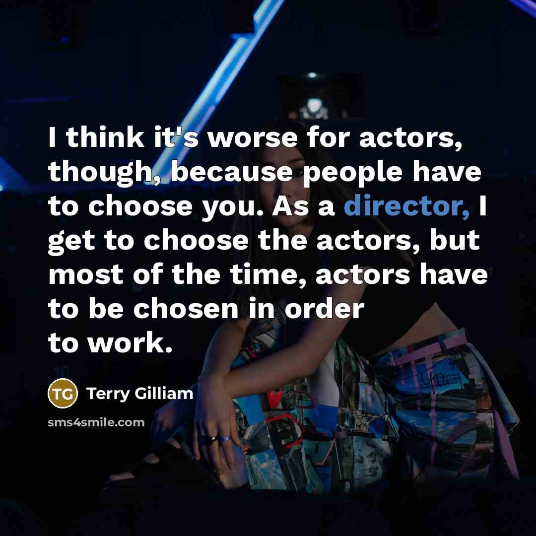 “I think it's worse for actors, though, because people have to choose you. As a director, I get to choose the actors, but most of the time, actors have to be chosen in order to work.” quote by Terry Gilliam