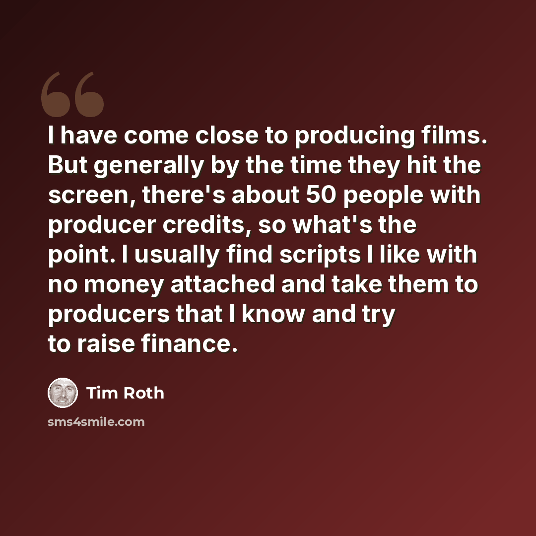 “I have come close to producing films. But generally by the time they hit the screen, there's about 50 people with producer credits, so what's the point. I usually find scripts I like with no money attached and take them to producers that I know and try to raise finance.” quote by Tim Roth