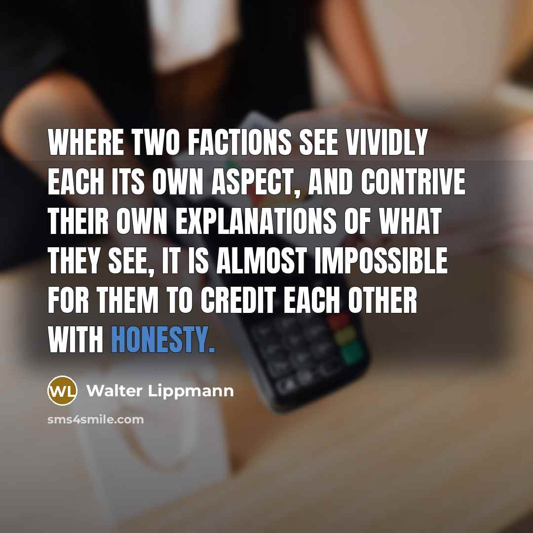 “Where two factions see vividly each its own aspect, and contrive their own explanations of what they see, it is almost impossible for them to credit each other with honesty.” quote by Walter Lippmann