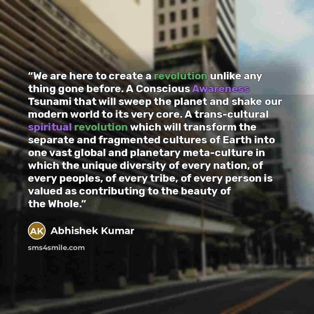 “We are here to create a revolution unlike any thing gone before. A Conscious Awareness Tsunami that will sweep the planet and shake our modern world to its very core. A trans-cultural spiritual revolution which will transform the separate and fragmented cultures of Earth into one vast global and…” quote by Abhishek Kumar