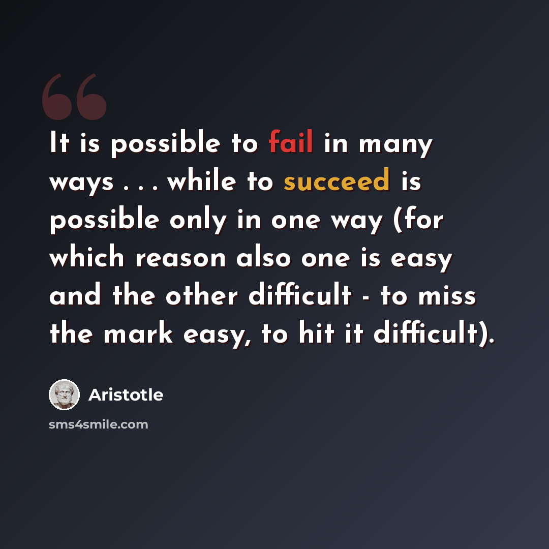 “It is possible to fail in many ways . . . while to succeed is possible only in one way (for which reason also one is easy and the other difficult - to miss the mark easy, to hit it difficult).” quote by Aristotle