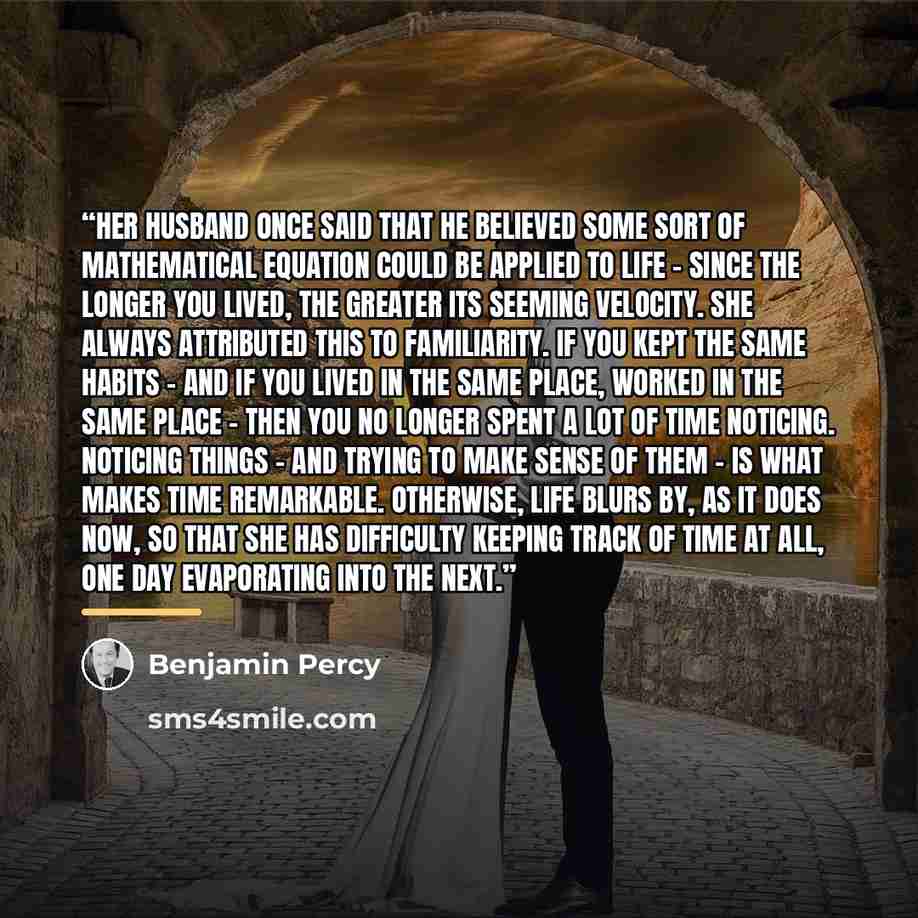 “Her husband once said that he believed some sort of mathematical equation could be applied to life - since the longer you lived, the greater its seeming velocity. She always attributed this to familiarity. If you kept the same habits - and if you lived in the same place, worked in the same place…” quote by Benjamin Percy