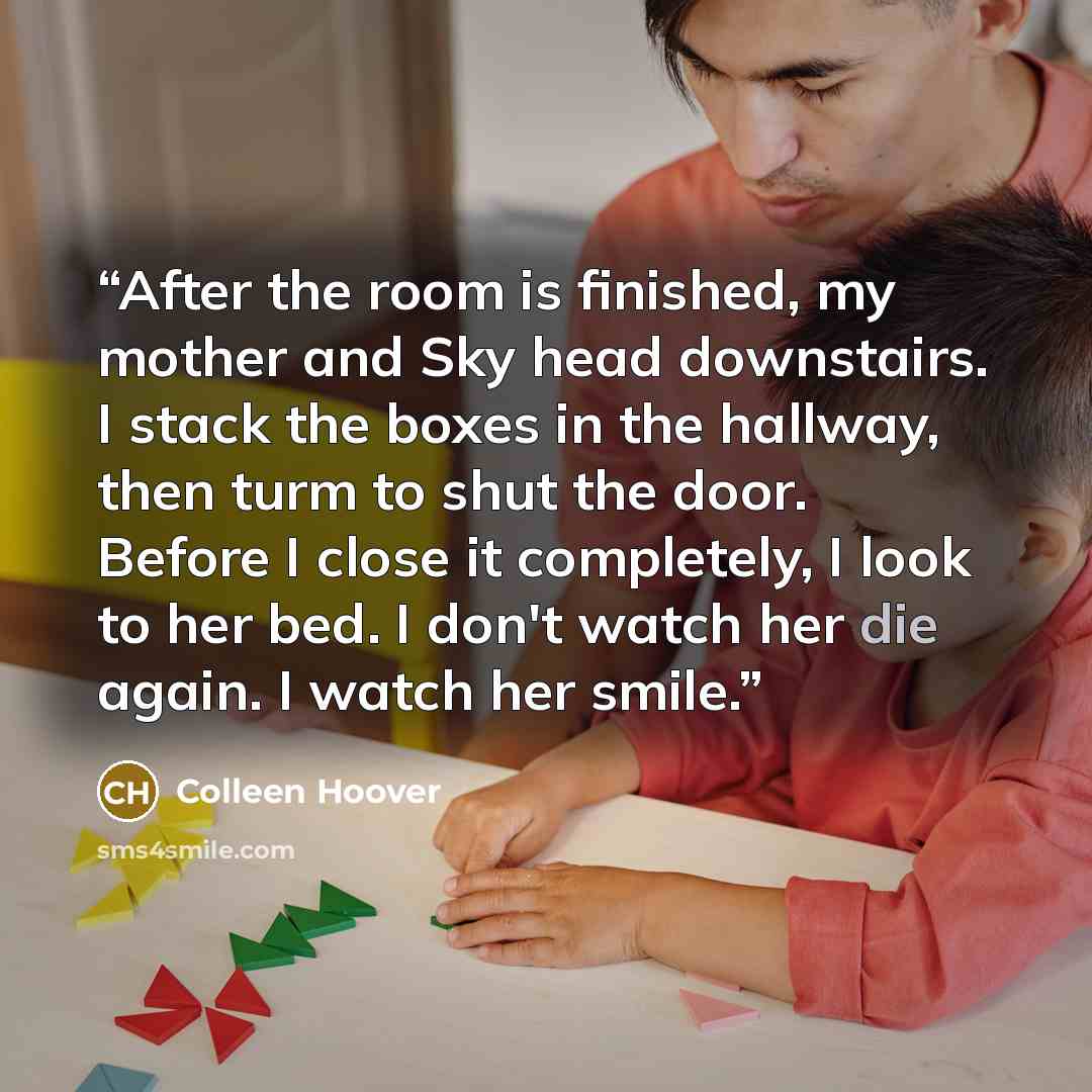 “After the room is finished, my mother and Sky head downstairs. I stack the boxes in the hallway, then turm to shut the door. Before I close it completely, I look to her bed. I don't watch her die again. I watch her smile.” quote by Colleen Hoover