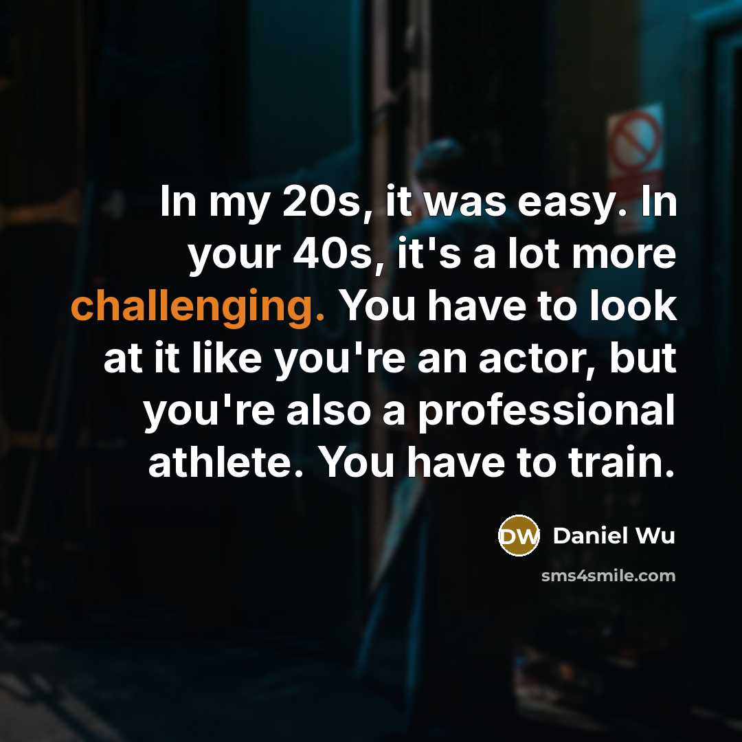 “In my 20s, it was easy. In your 40s, it's a lot more challenging. You have to look at it like you're an actor, but you're also a professional athlete. You have to train.” quote by Daniel Wu