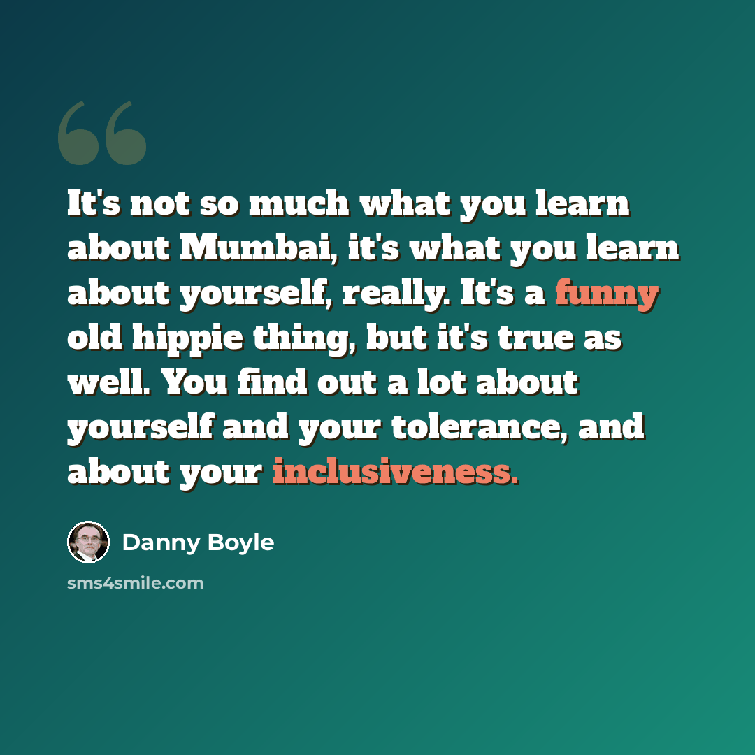 “It's not so much what you learn about Mumbai, it's what you learn about yourself, really. It's a funny old hippie thing, but it's true as well. You find out a lot about yourself and your tolerance, and about your inclusiveness.” quote by Danny Boyle