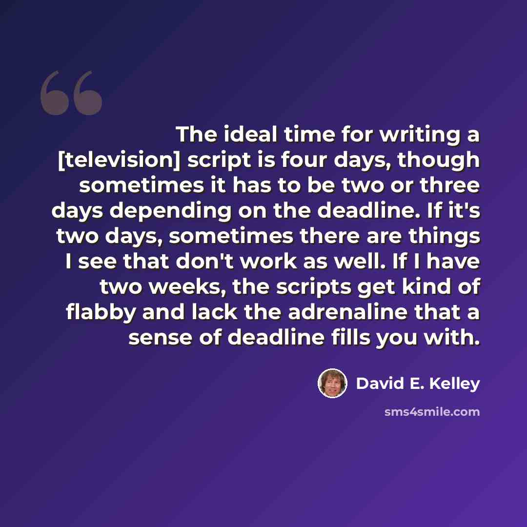 “The ideal time for writing a [television] script is four days, though sometimes it has to be two or three days depending on the deadline. If it's two days, sometimes there are things I see that don't work as well. If I have two weeks, the scripts get kind of flabby and lack the adrenaline that a…” quote by David E. Kelley