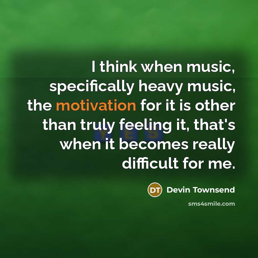 “I think when music, specifically heavy music, the motivation for it is other than truly feeling it, that's when it becomes really difficult for me.” quote by Devin Townsend