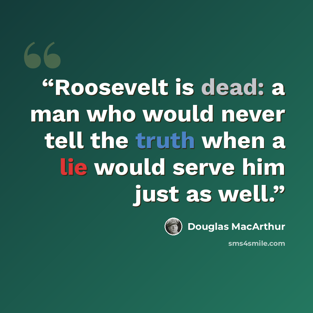 “Roosevelt is dead: a man who would never tell the truth when a lie would serve him just as well.” quote by Douglas MacArthur