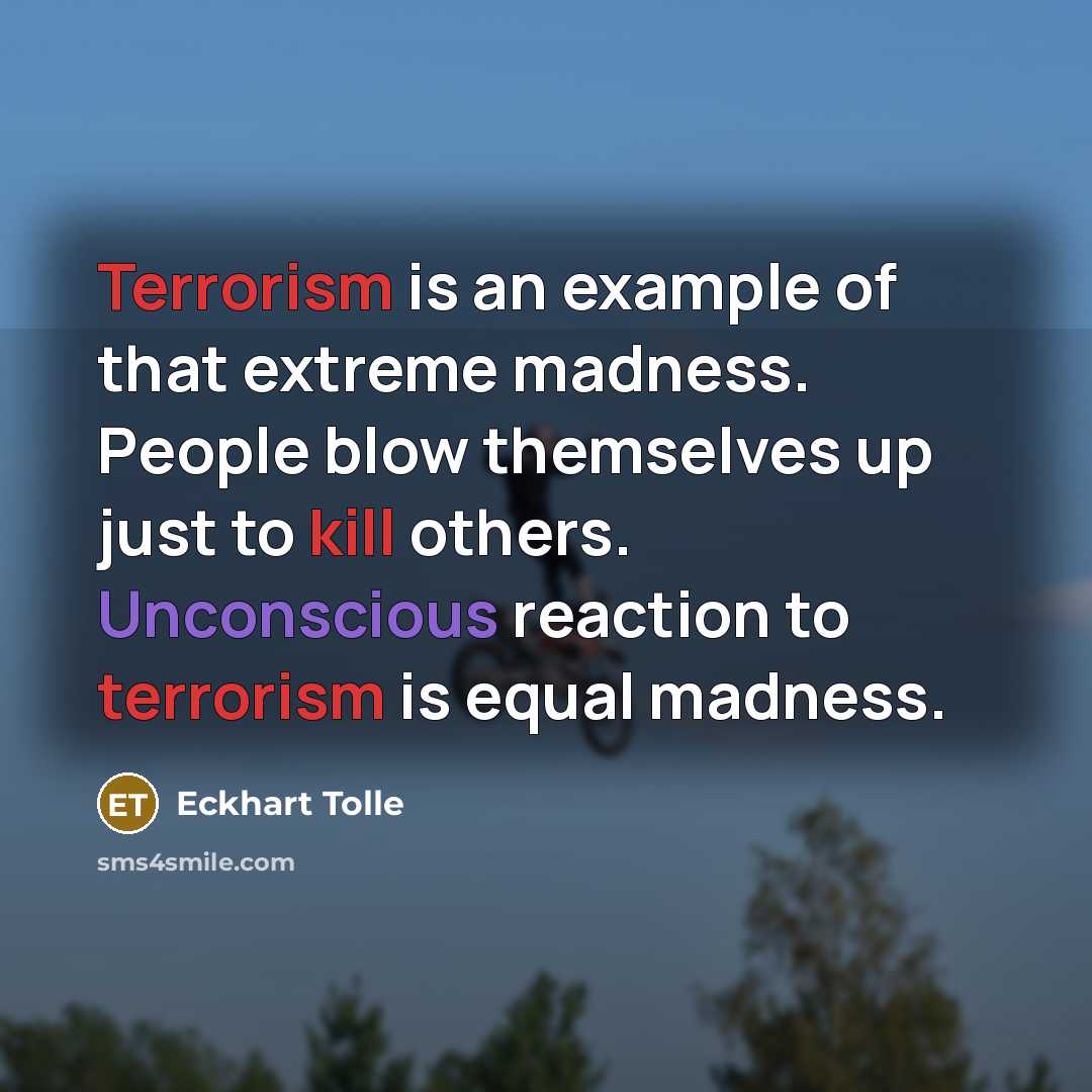 “Terrorism is an example of that extreme madness. People blow themselves up just to kill others. Unconscious reaction to terrorism is equal madness.” quote by Eckhart Tolle