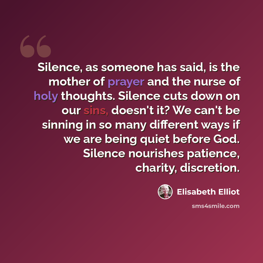 “Silence, as someone has said, is the mother of prayer and the nurse of holy thoughts. Silence cuts down on our sins, doesn't it? We can't be sinning in so many different ways if we are being quiet before God. Silence nourishes patience, charity, discretion.” quote by Elisabeth Elliot