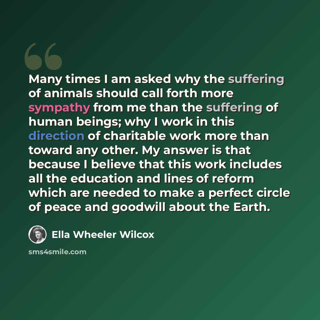 “Many times I am asked why the suffering of animals should call forth more sympathy from me than the suffering of human beings; why I work in this direction of charitable work more than toward any other. My answer is that because I believe that this work includes all the education and lines of…” quote by Ella Wheeler Wilcox