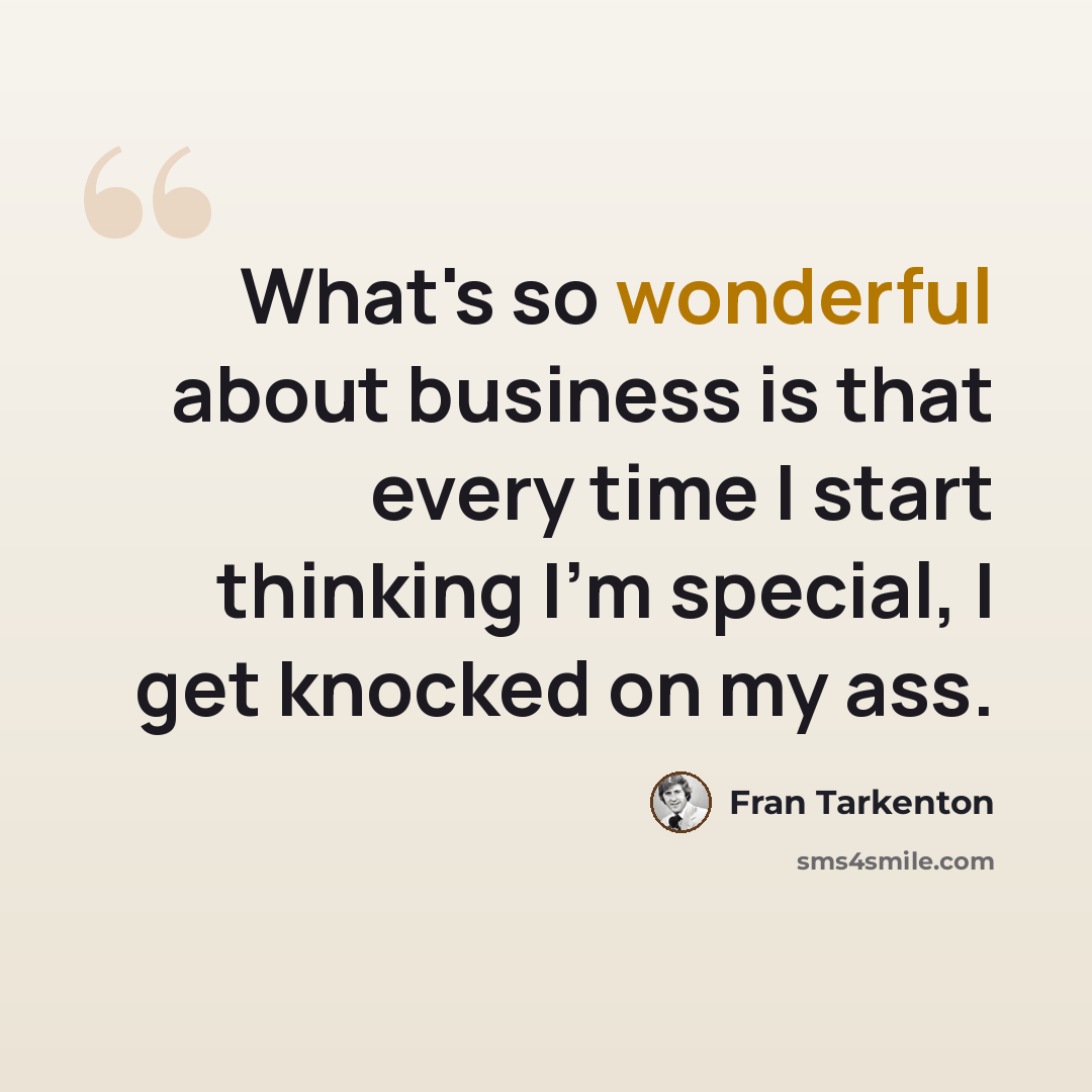 “What's so wonderful about business is that every time I start thinking I'm special, I get knocked on my ass.” quote by Fran Tarkenton