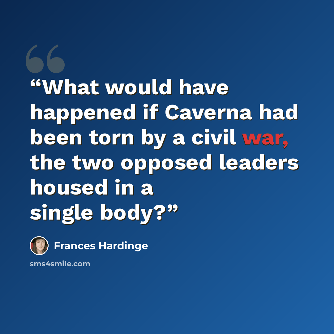 “What would have happened if Caverna had been torn by a civil war, the two opposed leaders housed in a single body?” quote by Frances Hardinge