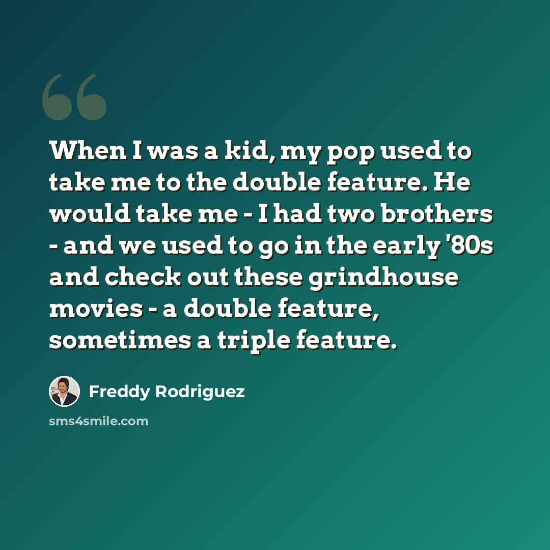 “When I was a kid, my pop used to take me to the double feature. He would take me - I had two brothers - and we used to go in the early '80s and check out these grindhouse movies - a double feature, sometimes a triple feature.” quote by Freddy Rodriguez