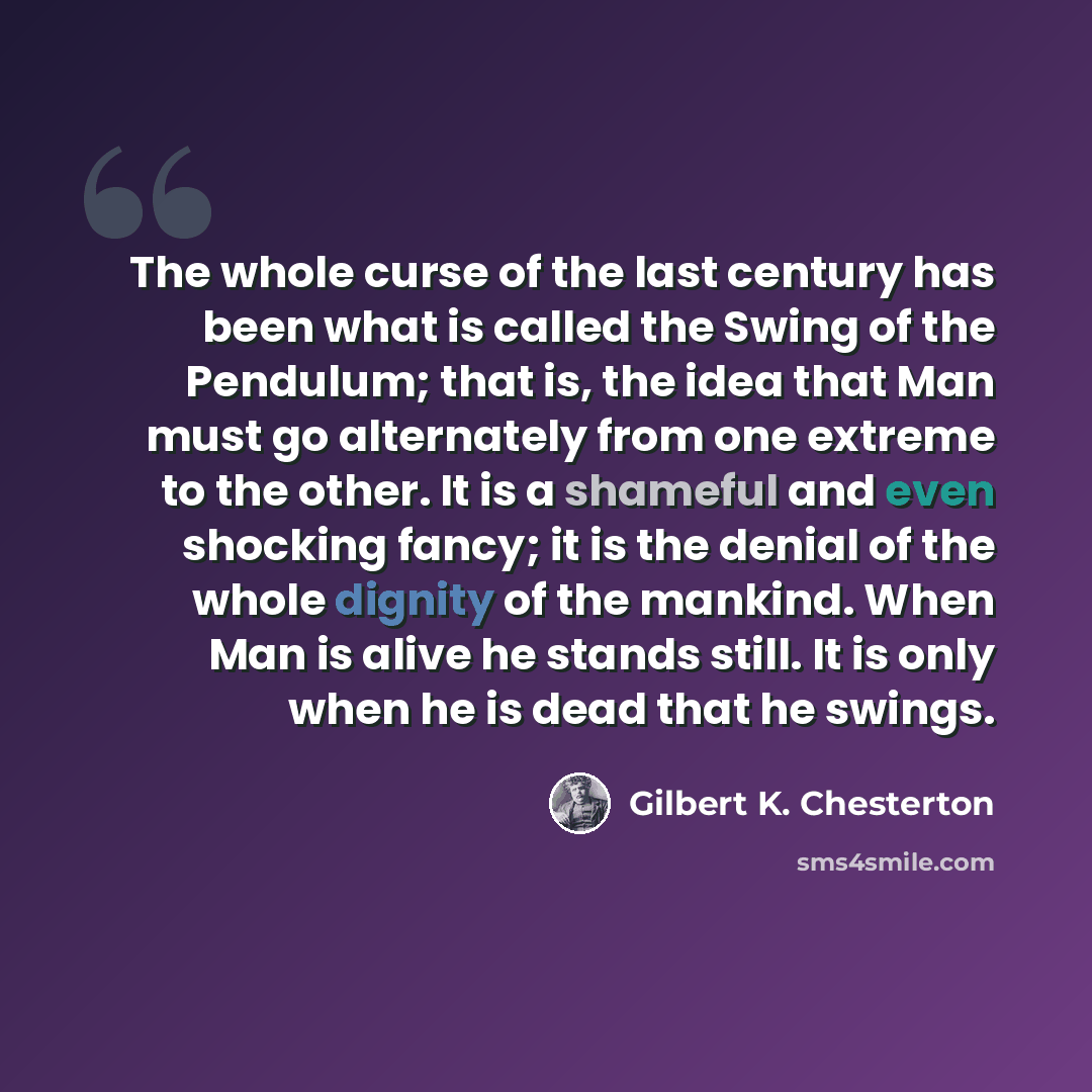 “The whole curse of the last century has been what is called the Swing of the Pendulum; that is, the idea that Man must go alternately from one extreme to the other. It is a shameful and even shocking fancy; it is the denial of the whole dignity of the mankind. When Man is alive he stands still. It…” quote by Gilbert K. Chesterton