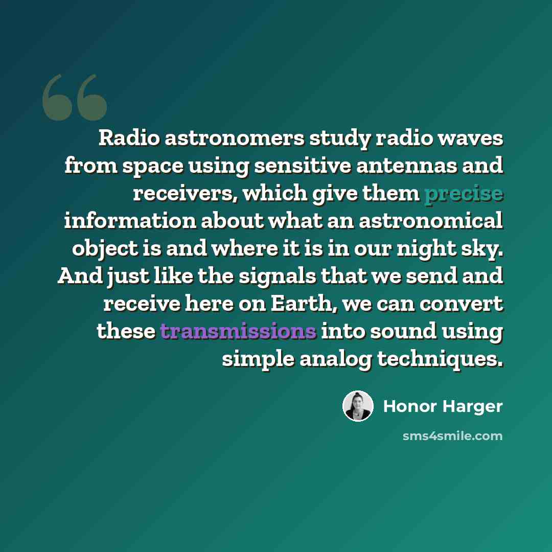 “Radio astronomers study radio waves from space using sensitive antennas and receivers, which give them precise information about what an astronomical object is and where it is in our night sky. And just like the signals that we send and receive here on Earth, we can convert these transmissions…” quote by Honor Harger