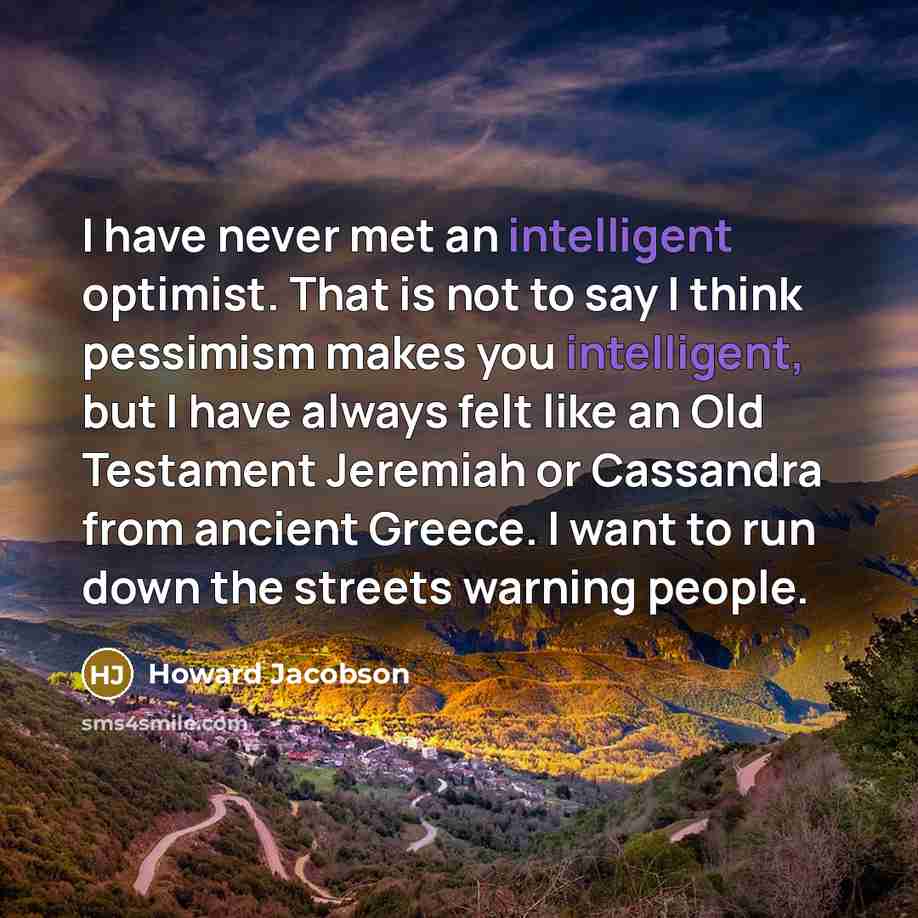 “I have never met an intelligent optimist. That is not to say I think pessimism makes you intelligent, but I have always felt like an Old Testament Jeremiah or Cassandra from ancient Greece. I want to run down the streets warning people.” quote by Howard Jacobson