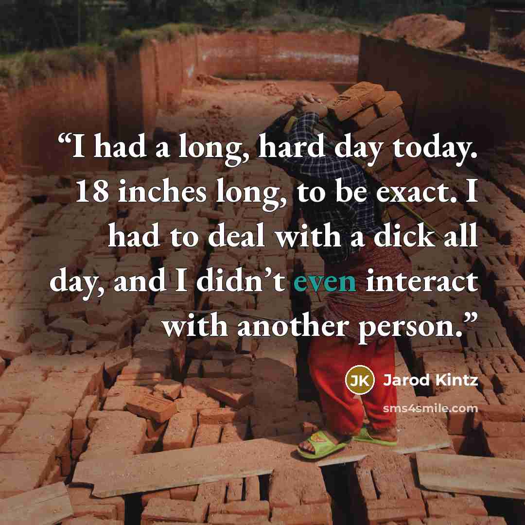 “I had a long, hard day today. 18 inches long, to be exact. I had to deal with a dick all day, and I didn’t even interact with another person.” quote by Jarod Kintz