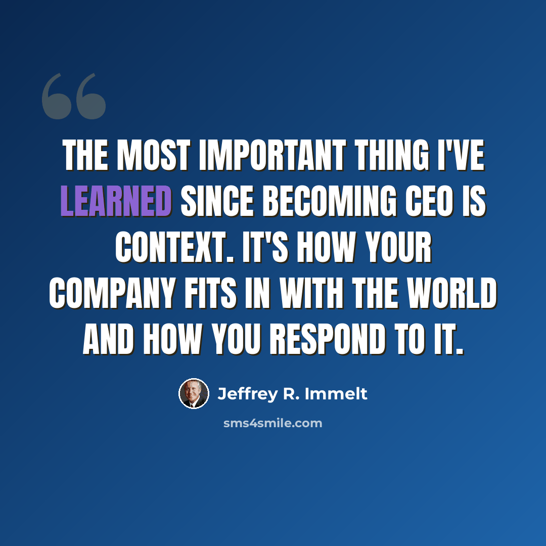 “The most important thing I've learned since becoming CEO is context. It's how your company fits in with the world and how you respond to it.” quote by Jeffrey R. Immelt