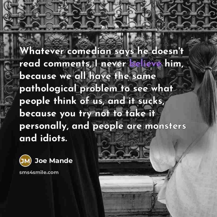 “Whatever comedian says he doesn't read comments, I never believe him, because we all have the same pathological problem to see what people think of us, and it sucks, because you try not to take it personally, and people are monsters and idiots.” quote by Joe Mande