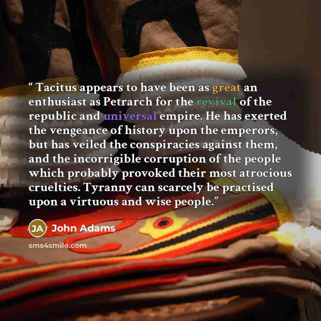 “Tacitus appears to have been as great an enthusiast as Petrarch for the revival of the republic and universal empire. He has exerted the vengeance of history upon the emperors, but has veiled the conspiracies against them, and the incorrigible corruption of the people which probably provoked their…” quote by John Adams