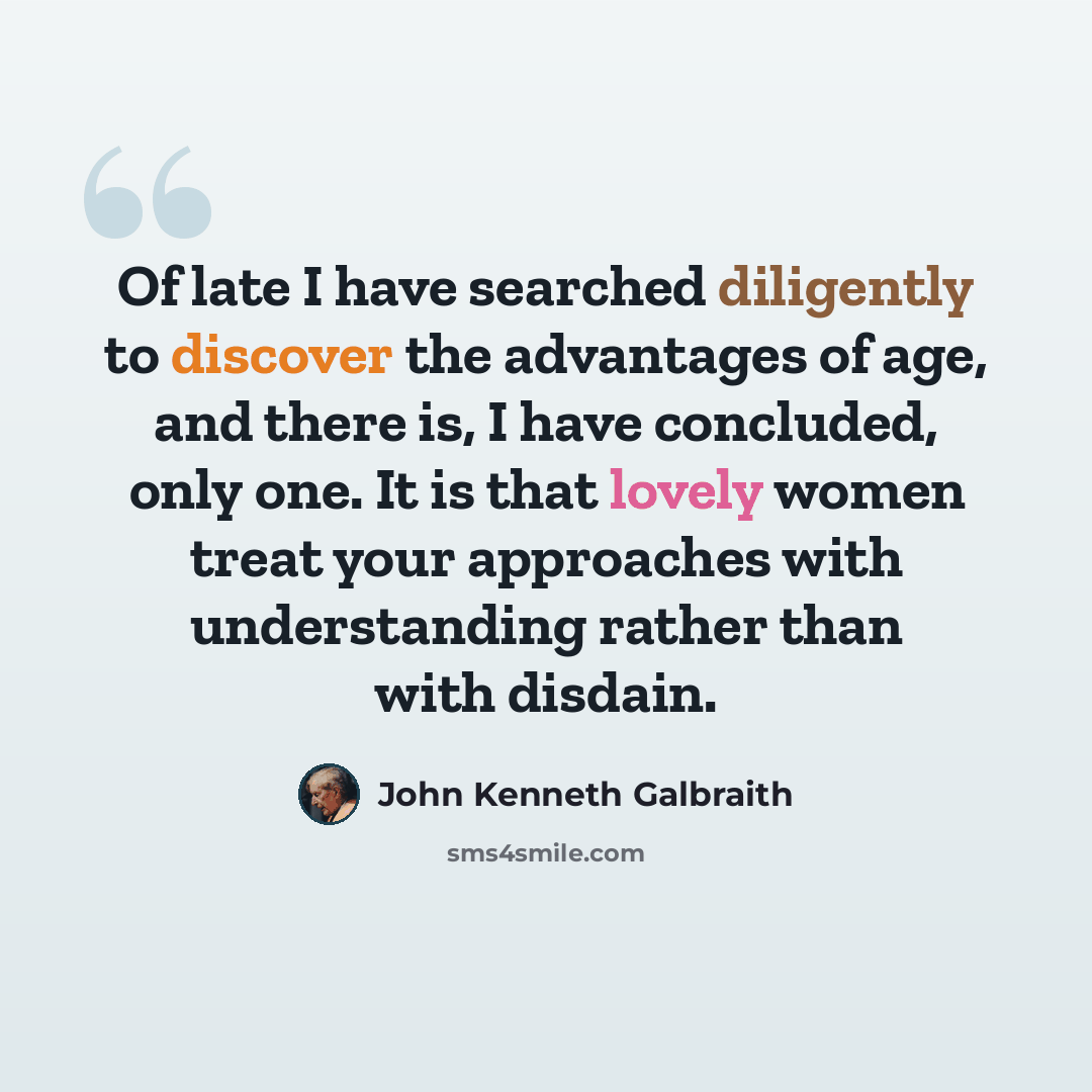 “Of late I have searched diligently to discover the advantages of age, and there is, I have concluded, only one. It is that lovely women treat your approaches with understanding rather than with disdain.” quote by John Kenneth Galbraith
