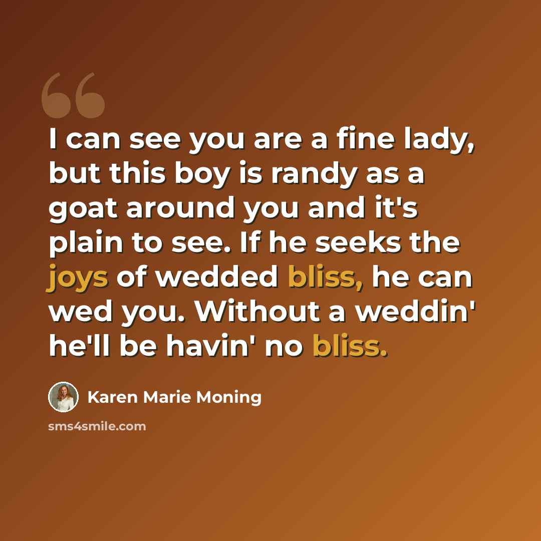 “I can see you are a fine lady, but this boy is randy as a goat around you and it's plain to see. If he seeks the joys of wedded bliss, he can wed you. Without a weddin' he'll be havin' no bliss.” quote by Karen Marie Moning