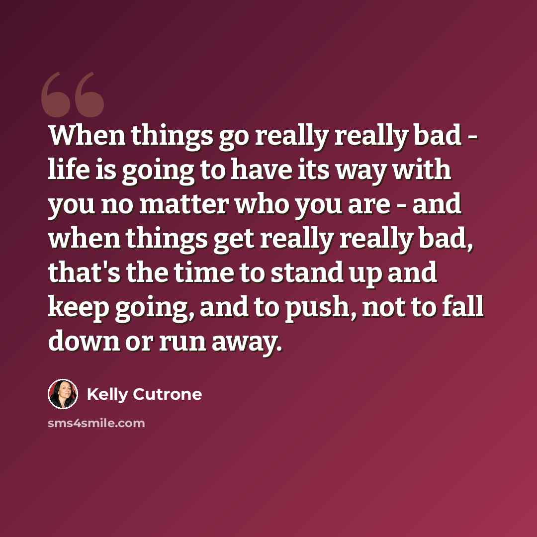 “When things go really really bad - life is going to have its way with you no matter who you are - and when things get really really bad, that's the time to stand up and keep going, and to push, not to fall down or run away.” quote by Kelly Cutrone