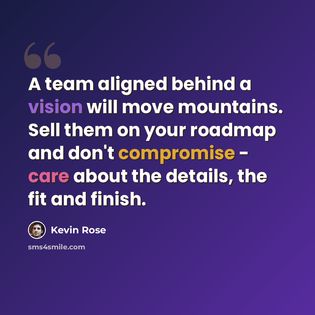 “A team aligned behind a vision will move mountains. Sell them on your roadmap and don't compromise - care about the details, the fit and finish.” quote by Kevin Rose