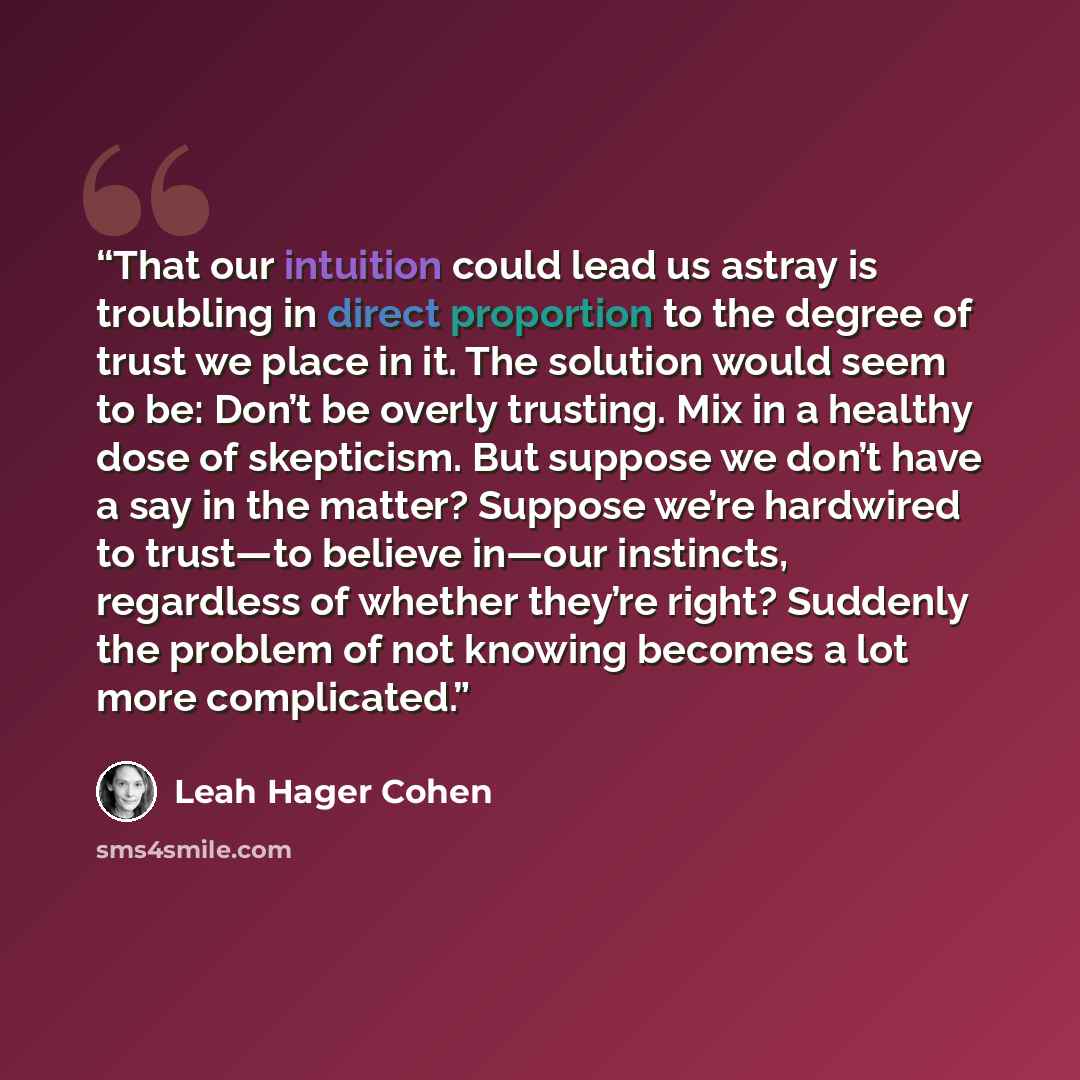 “That our intuition could lead us astray is troubling in direct proportion to the degree of trust we place in it. The solution would seem to be: Don’t be overly trusting. Mix in a healthy dose of skepticism. But suppose we don’t have a say in the matter? Suppose we’re hardwired to trust—to believe…” quote by Leah Hager Cohen