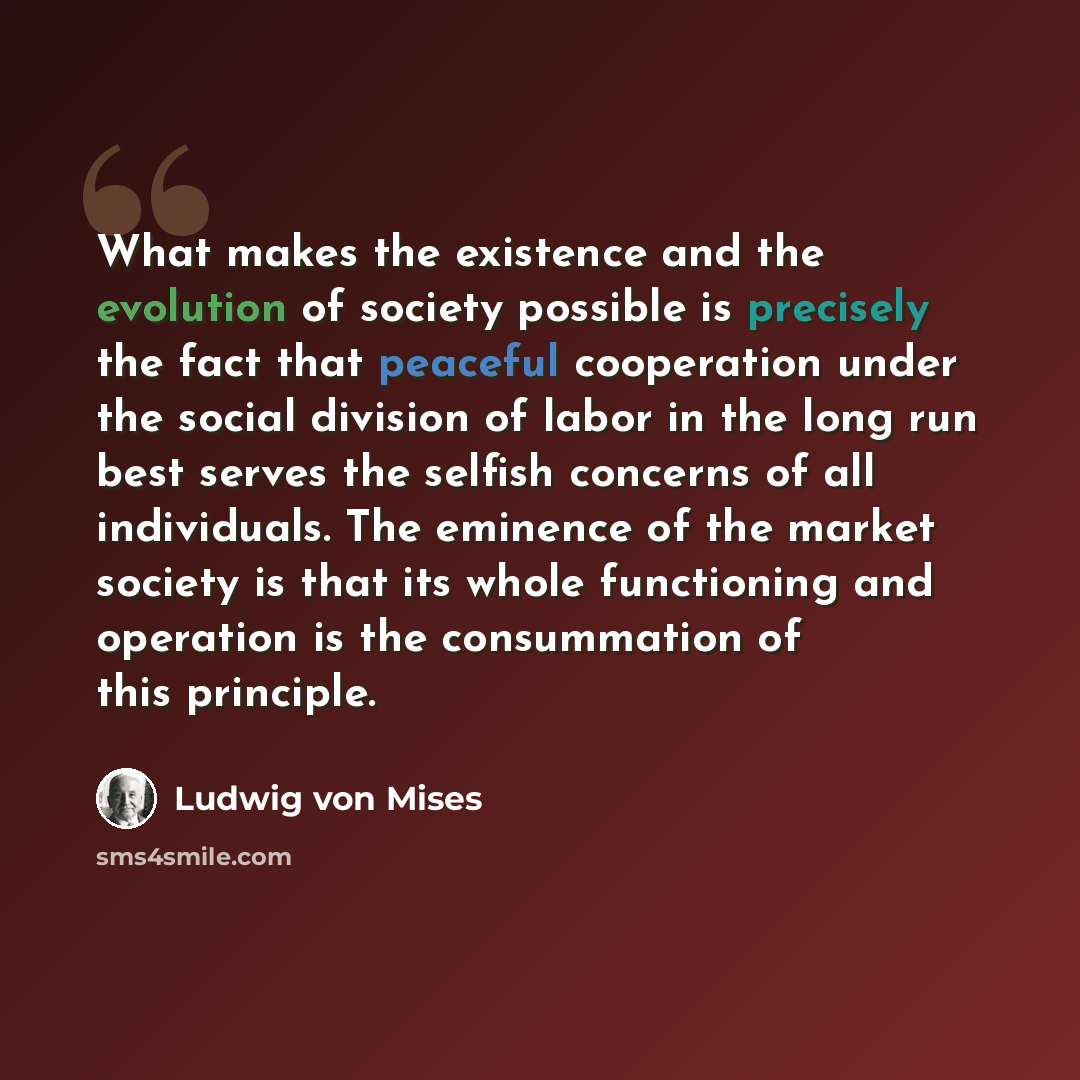 “What makes the existence and the evolution of society possible is precisely the fact that peaceful cooperation under the social division of labor in the long run best serves the selfish concerns of all individuals. The eminence of the market society is that its whole functioning and operation is…” quote by Ludwig von Mises