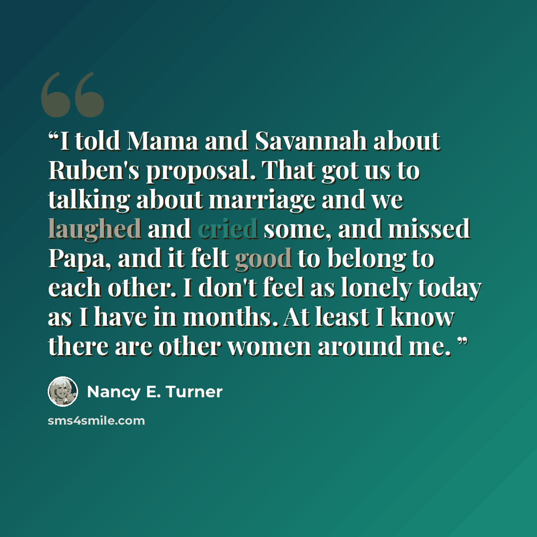 “I told Mama and Savannah about Ruben's proposal. That got us to talking about marriage and we laughed and cried some, and missed Papa, and it felt good to belong to each other. I don't feel as lonely today as I have in months. At least I know there are other women around me.” quote by Nancy E. Turner