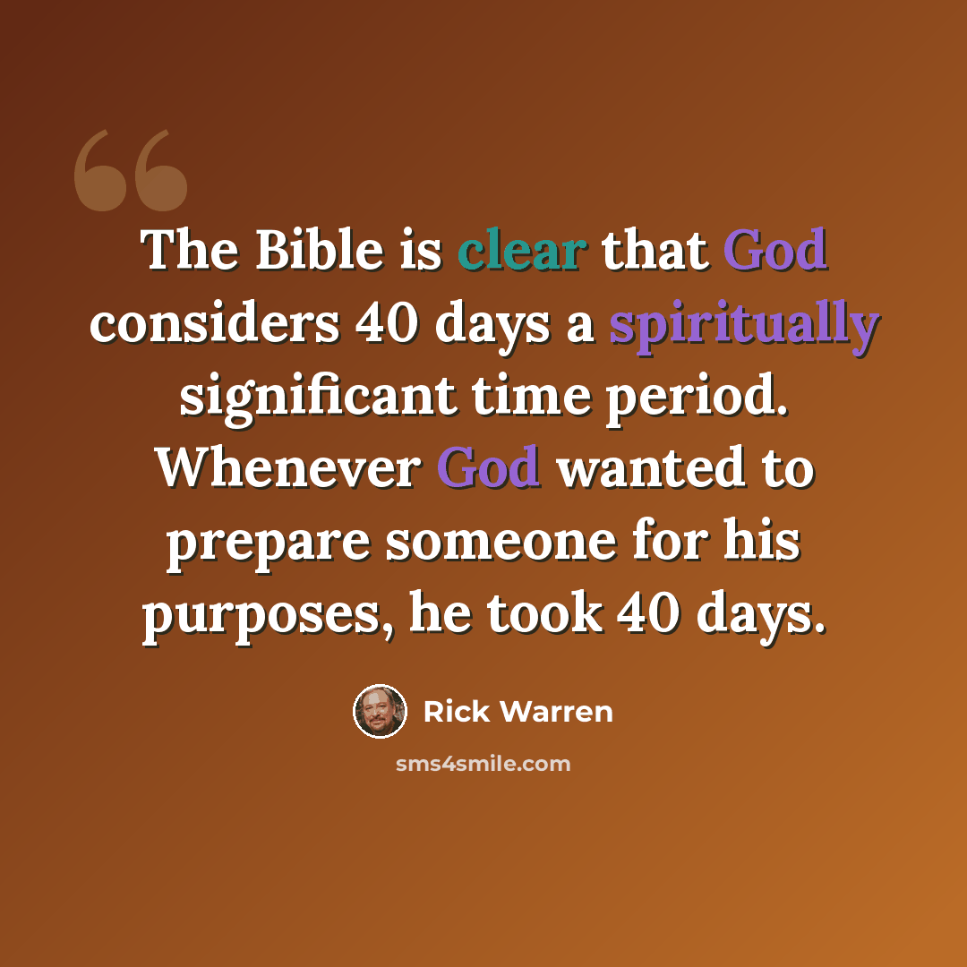 “The Bible is clear that God considers 40 days a spiritually significant time period. Whenever God wanted to prepare someone for his purposes, he took 40 days.” quote by Rick Warren