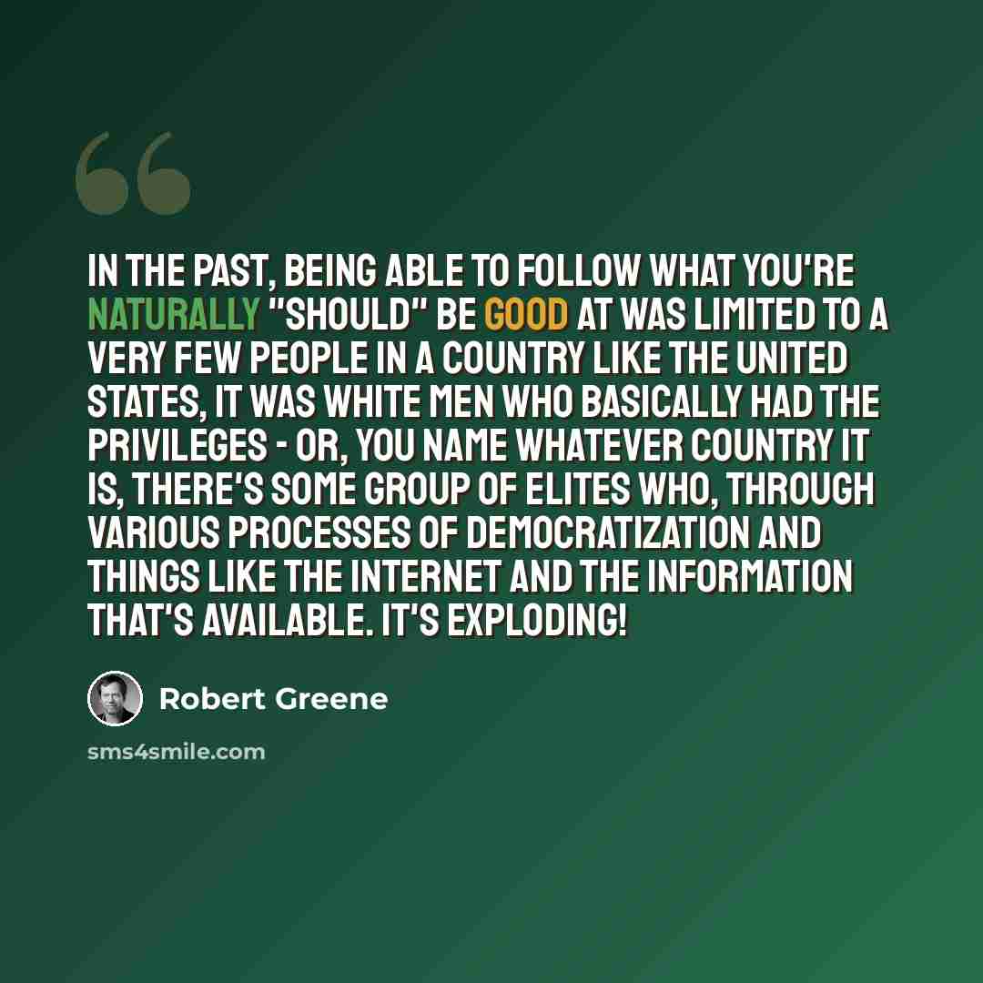 “In the past, Being able to follow what you're naturally "should" be good at was limited to a very few people in a country like the United States, It was white men who basically had the privileges - or, you name whatever country it is, there's some group of elites who, through various processes of…” quote by Robert Greene