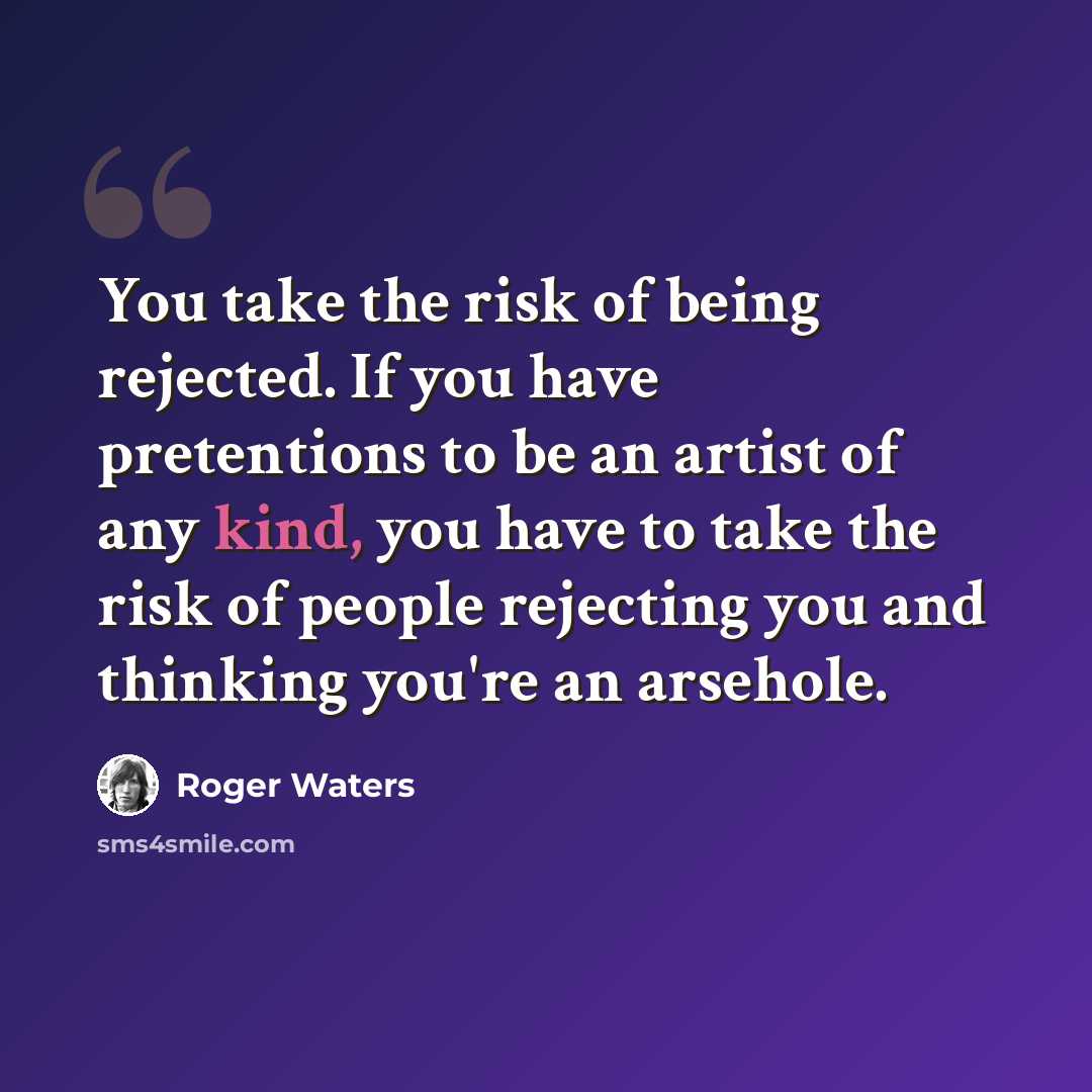 “You take the risk of being rejected. If you have pretentions to be an artist of any kind, you have to take the risk of people rejecting you and thinking you're an arsehole.” quote by Roger Waters