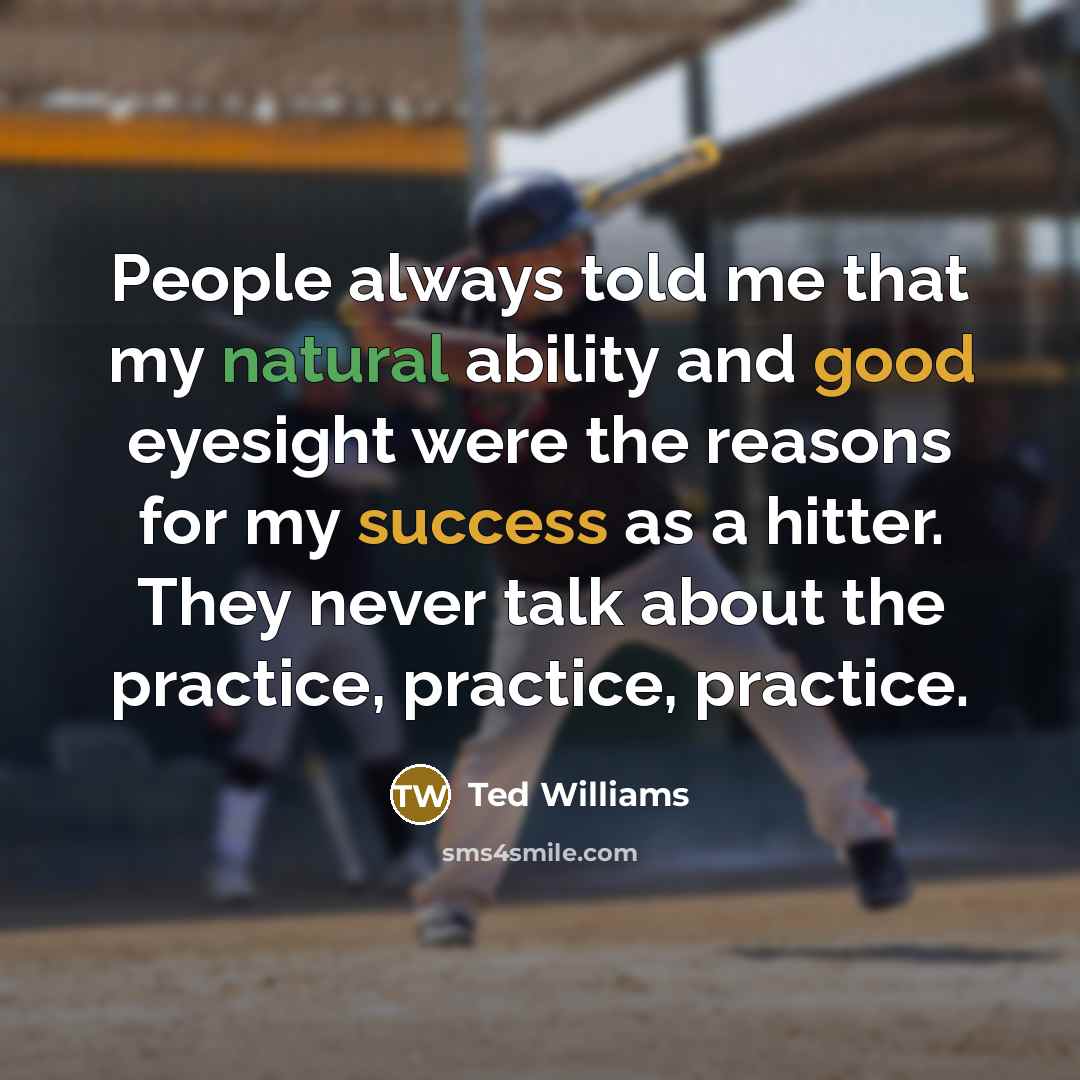 “People always told me that my natural ability and good eyesight were the reasons for my success as a hitter. They never talk about the practice, practice, practice.” quote by Ted Williams