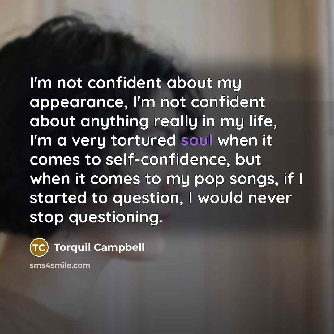 “I'm not confident about my appearance, I'm not confident about anything really in my life, I'm a very tortured soul when it comes to self-confidence, but when it comes to my pop songs, if I started to question, I would never stop questioning.” quote by Torquil Campbell