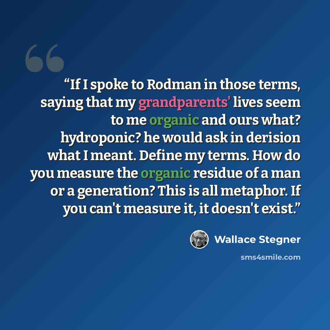 “If I spoke to Rodman in those terms, saying that my grandparents' lives seem to me organic and ours what? hydroponic? he would ask in derision what I meant. Define my terms. How do you measure the organic residue of a man or a generation? This is all metaphor. If you can't measure it, it doesn't…” quote by Wallace Stegner