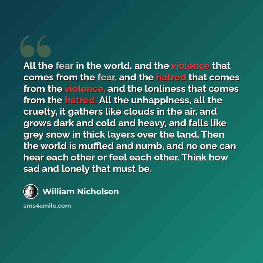 “All the fear in the world, and the violence that comes from the fear, and the hatred that comes from the violence, and the lonliness that comes from the hatred. All the unhappiness, all the cruelty, it gathers like clouds in the air, and grows dark and cold and heavy, and falls like grey snow in…” quote by William Nicholson