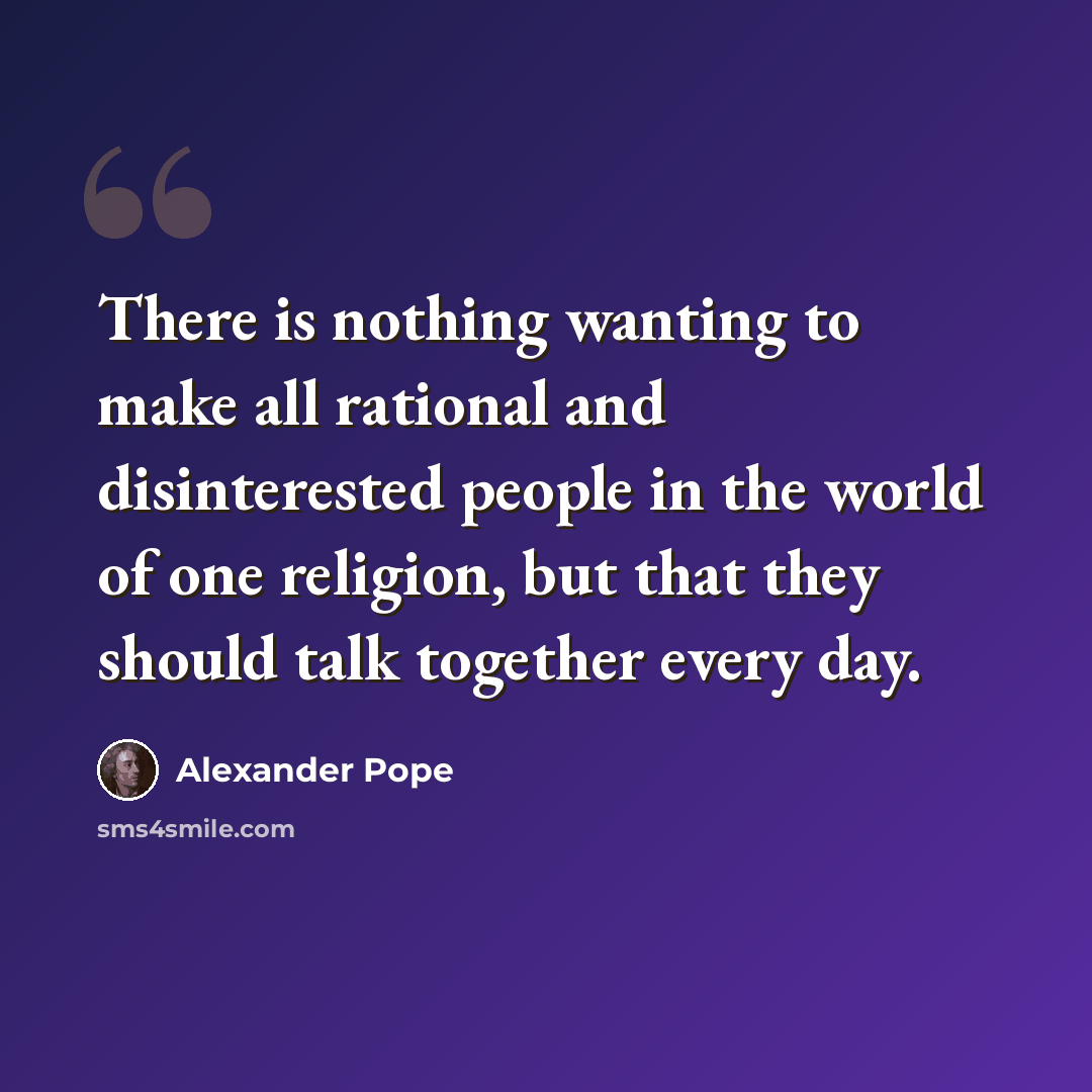 “There is nothing wanting to make all rational and disinterested people in the world of one religion, but that they should talk together every day.” quote by Alexander Pope