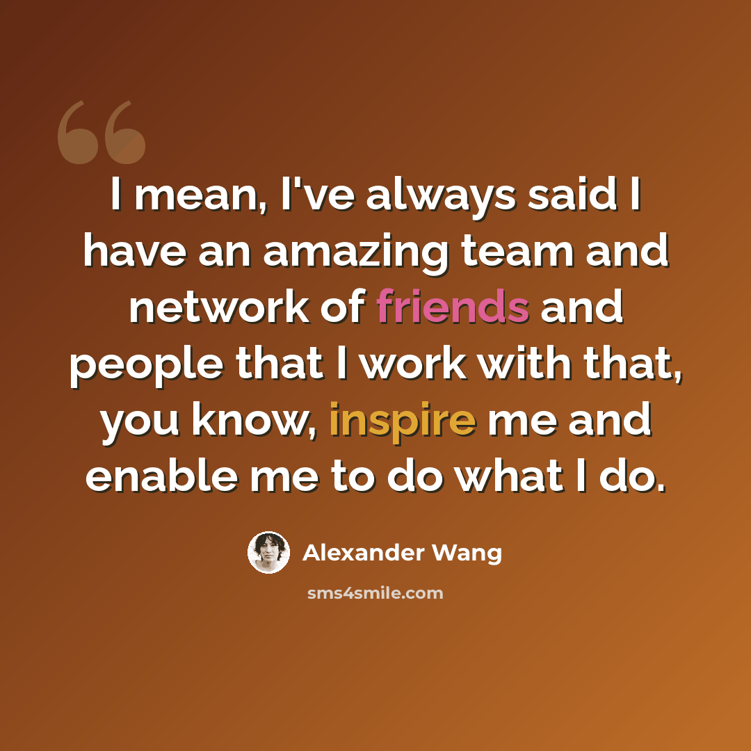 “I mean, I've always said I have an amazing team and network of friends and people that I work with that, you know, inspire me and enable me to do what I do.” quote by Alexander Wang