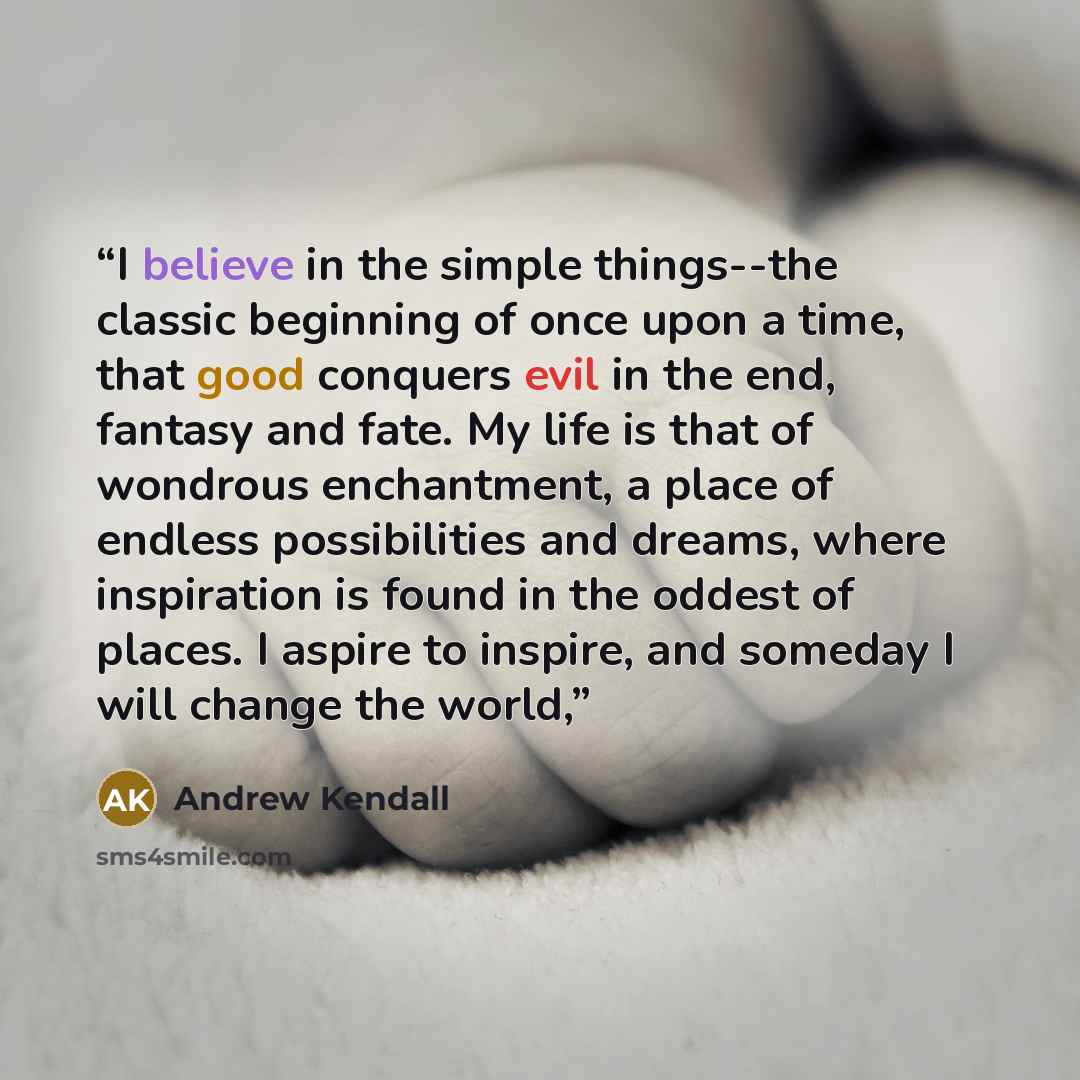 “I believe in the simple things--the classic beginning of once upon a time, that good conquers evil in the end, fantasy and fate. My life is that of wondrous enchantment, a place of endless possibilities and dreams, where inspiration is found in the oddest of places. I aspire to inspire, and…” quote by Andrew Kendall